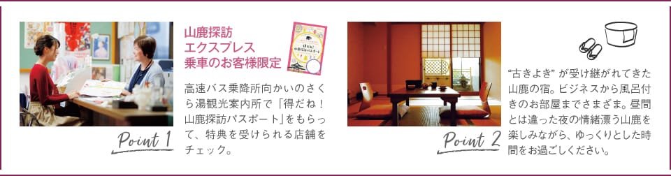Point1:高速バス乗降所向かいのさくら湯観光案内所で「得だね!山鹿探訪パスポート」をもらって、特典を受けられる店舗をチェック。/Point2:“古きよき”が受け継がれてきた山鹿の宿。ビジネスから風呂付きのお部屋までさまざま。昼間とは違った夜の情緒漂う山鹿を楽しみながら、ゆっくりとした時間をお過ごしください。
